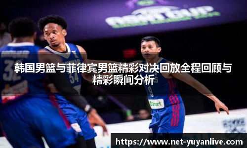 韩国男篮与菲律宾男篮精彩对决回放全程回顾与精彩瞬间分析