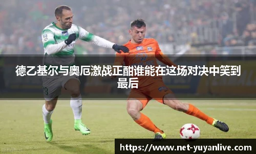 德乙基尔与奥厄激战正酣谁能在这场对决中笑到最后